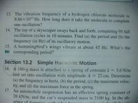 13. The vibration frequency of a hydrogen chloride molecule is
8.66×1013 Hz. How long does it take the molecule to complete
one oscillation?
14. The top of a skyscraper sways back and forth, completing 95 full
oscillation cycles in 10 minutes. Find (a) the period and (b) the
frequency (in Hz) of its oscillatory motion.
15. A hummingbird's wings vibrate at about 45 Hz. What's the
BIO corresponding period?
Section 13.2 Simple Hamonic Motion
16. A 160-g mass is attached to a spring of constant k = 5.6 N/m
Jand set into oscillation with amplitude A = 22 cm. Determine
%3D
(a) the frequency in hertz, (b) the period, (c) the maximum veloc-
ity, and (d) the maximum force in the spring.
17. An automobile suspension has an effective spring constant of
26 kN/m, and the car's suspended mass is 2100 kg. In the ab-
sence of damning with what
uin
uill
