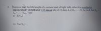 3. Suppose that the life length of a certain kind of light bulb, after it is installed is
exponentially distributed with mean life of 10 days. Let X,,
X, +
X. be i.i.d. Let S0
+Xe. Find
a) E[S30]
b) Var(S50)
