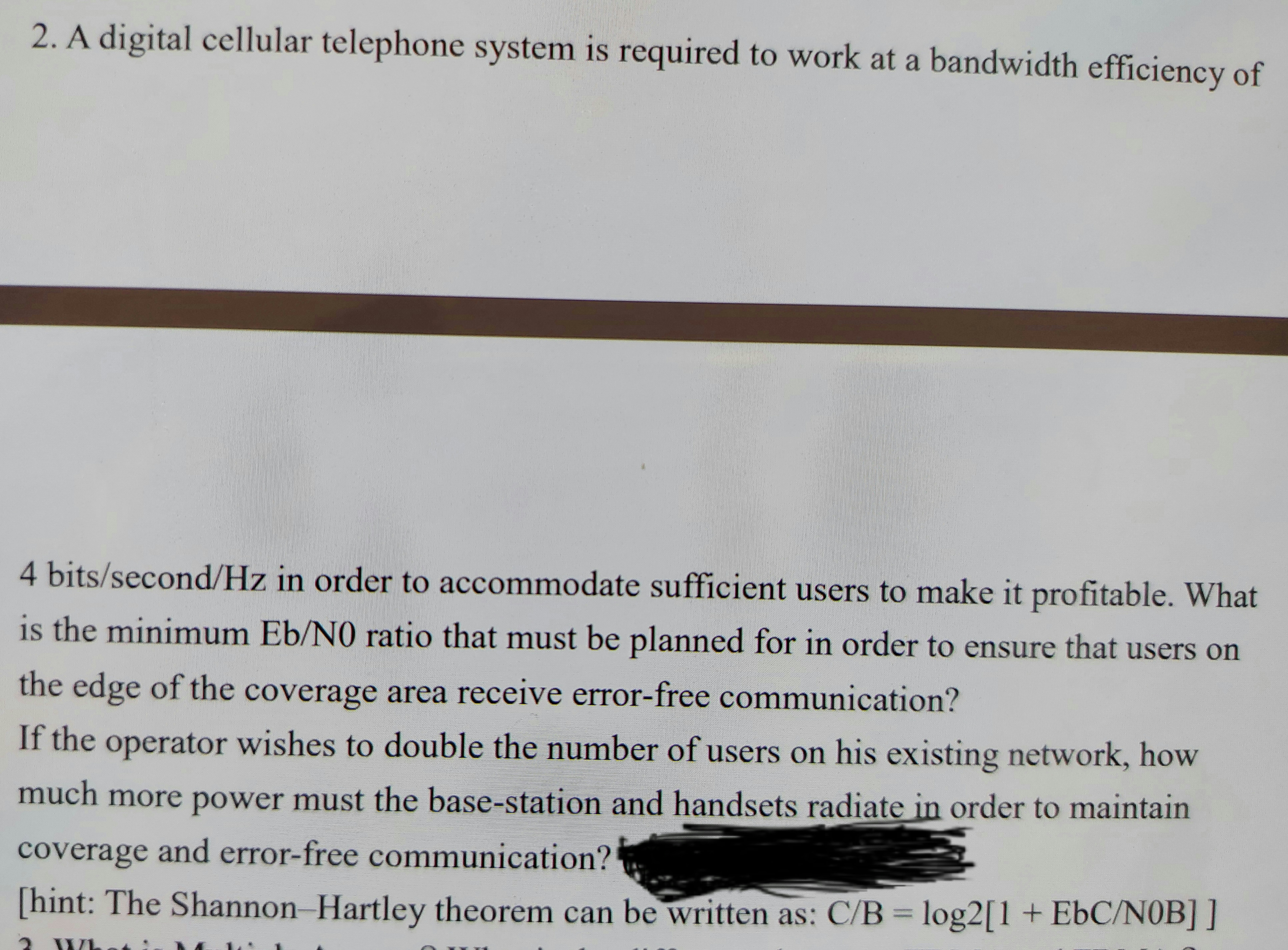 2. A digital cellular telephone system is required to work at a bandwidth efficiency of
4 bits/second/Hz in order to accommodate sufficient users to make it profitable. What
is the minimum Eb/NO ratio that must be planned for in order to ensure that users on
the edge of the coverage area receive error-free communication?
If the operator wishes to double the number of users on his existing network, how
much more power must the base-station and handsets radiate in order to maintain
coverage and error-free communication?
[hint: The Shannon Hartley theorem can be written as: C/B = log2[1 + EbC/NOB] ]
%3D
