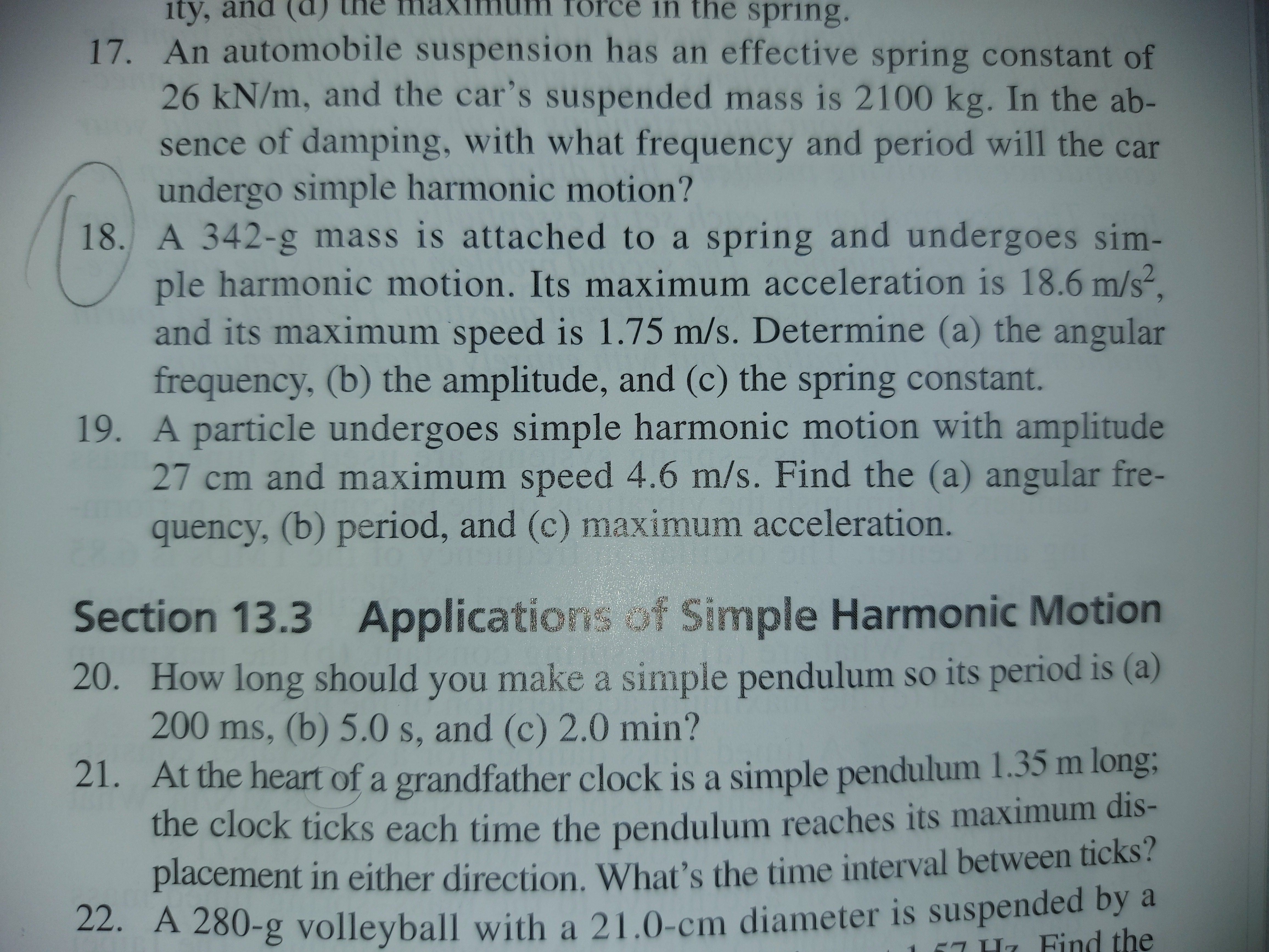 18. A 342-g mass is attached to a spring and undergoes sim-
ple harmonic motion. Its maximum acceleration is 18.6 m/s².
and its maximum speed is 1.75 m/s. Determine (a) the angular
frequency, (b) the amplitude, and (c) the spring constant.
