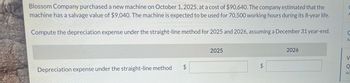 Blossom Company purchased a new machine on October 1, 2025, at a cost of $90,640. The company estimated that the
machine has a salvage value of $9,040. The machine is expected to be used for 70,500 working hours during its 8-year life.
Compute the depreciation expense under the straight-line method for 2025 and 2026, assuming a December 31 year-end.
Depreciation expense under the straight-line method
$
2025
$
2026
C
A
V
Q
Ac