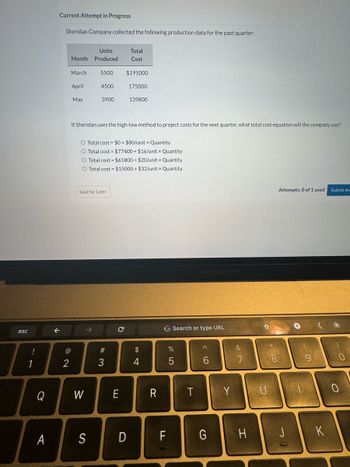 esc
!
1
Q
A
Current Attempt in Progress
Sheridan Company collected the following production data for the past quarter:
2
Units
Month Produced
March
April
May
5500
4500
3900
W
Save for Later
If Sheridan uses the high-low method to project costs for the next quarter, what total cost equation will the company use?
O Total cost = $0 + $80/unit x Quantity
O Total cost = $77400+ $16/unit x Quantity
O Total cost = $61800 + $20/unit x Quantity
O Total cost = $15000+ $32/unit x Quantity
#3
Total
Cost
$191000
с
175000
E
139800
S D
$
4
R
G Search or type URL
FL
67 5⁰°
%
5
MacBook Pro
T
A
6
G
Y
&
7
H
U
Attempts: 0 of 1 used Submit An
J
Co
K
о
0