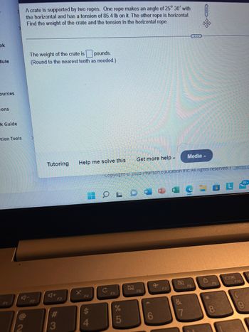ok
dule
ources
ons
k Guide
tion Tools
A crate is supported by two ropes. One rope makes an angle of 25° 30' with
the horizontal and has a tension of 85.4 lb on it. The other rope is horizontal.
Find the weight of the crate and the tension in the horizontal rope.
@
The weight of the crate is pounds.
(Round to the nearest tenth as needed.)
F2
Tutoring Help me solve this
A+
3
X
4
Copyright © 2022 Pearson Education Inc. All rights reserved. Terms c
OLD
C
Get more help.
F5
5
F6
W
6
F7
Media
8F8
&
6
F9
8
F10
C
99+