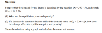 Question 1
Suppose that the demand for toy drums is described by the equation Qp = 300 - 5p, and supply
is Qs = 60+ 3p,
(1) What are the equilibrium price and quantity?
(2) If a decrease in consumer income shifted the demand curve to Q = 220-5p, how does
this change affect the equilibrium price and quantity?
Show the solutions using a graph and calculate the numerical answer.