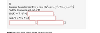 B)
Consider the vector field F(x, y, z) = (5x²,4(x+ y)²,7(x + y + z)²),
Find the divergence and curl of Fl.
div(F) = V · F =|
curl(F) = V x F =(
Nete. Veu o en eorn nertiel oredit o
thie nreblenm
