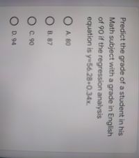 Predict the grade of a student in his
Math subject with a grade in English
of 90 if the regression analysis
equation is y=56.28+0.34x.
O A. 80
B. 87
OC. 90
O D. 94
