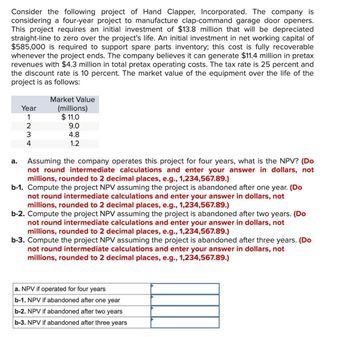 Consider the following project of Hand Clapper, Incorporated. The company is
considering a four-year project to manufacture clap-command garage door openers.
This project requires an initial investment of $13.8 million that will be depreciated
straight-line to zero over the project's life. An initial investment in net working capital of
$585,000 is required to support spare parts inventory; this cost is fully recoverable
whenever the project ends. The company believes it can generate $11.4 million in pretax
revenues with $4.3 million in total pretax operating costs. The tax rate is 25 percent and
the discount rate is 10 percent. The market value of the equipment over the life of the
project is as follows:
Year
Market Value
(millions)
$ 11.0
a.
1234
9.0
4.8
1.2
Assuming the company operates this project for four years, what is the NPV? (Do
not round intermediate calculations and enter your answer in dollars, not
millions, rounded to 2 decimal places, e.g., 1,234,567.89.)
b-1. Compute the project NPV assuming the project is abandoned after one year. (Do
not round intermediate calculations and enter your answer in dollars, not
millions, rounded to 2 decimal places, e.g., 1,234,567.89.)
b-2. Compute the project NPV assuming the project is abandoned after two years. (Do
not round intermediate calculations and enter your answer in dollars, not
millions, rounded to 2 decimal places, e.g., 1,234,567.89.)
b-3. Compute the project NPV assuming the project is abandoned after three years. (Do
not round intermediate calculations and enter your answer in dollars, not
millions, rounded to 2 decimal places, e.g., 1,234,567.89.)
a. NPV if operated for four years
b-1. NPV if abandoned after one year
b-2. NPV if abandoned after two years
b-3. NPV if abandoned after three years