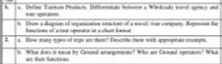a. Define Tourism Products. Differentiate between a Wholesale travel agency and
tour operators.
1.
b. Draw a diagram of organization structure of a travel/ tour company. Represent the
functions of a tour operator in a chart format.
2.
a. How many types of trips are there? Describe them with appropriate example.
b. What does it mean by Ground arrangements? Who are Ground operators? What
are their functions.
