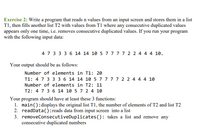 Exercise 2: Write a program that reads n values from an input screen and stores them in a list
T1, then fills another list T2 with values from T1 where any consecutive duplicated values
appears only one time, i.e. removes consecutive duplicated values. If you run your program
with the following input data:
4 7 3 3 3 6 14 14 10 5 7 7 7 7 2 2 4 4 4 10.
Your output should be as follows:
Number of elements in T1: 20
T1: 4 7 3 3 3 6 14 14 10 5 7 7 7 7 2 2 4 4 4 10
Number of elements in T2: 11
T2: 4 7 3 6 14 10 5 7 2 4 10
Your program should have at least these 3 functions:
1. main():displays the original list T1, the number of elements of T2 and list T2
2. readData():reads data from input screen into a list
3. removeConsecutiveDuplicates(): takes a list and remove any
consecutive duplicated numbers
