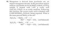 95. Manganese is derived from pyrolusite ore, an
impure manganese dioxide. In the procedure used to
analyze a pyrolusite ore for its MnO2 content, a 0.533 g
sample is treated with 1.651 g oxalic acid
(H;CO, 2 H2O) in an acidic medium. Following
this reaction, the excess oxalic acid is titrated with
0.1000 M KMNO, 30.06 mL being required. What is
the mass percent MnO2 in the ore?
H;C;O4 + MnO2 + H* →
Mn2+ + H;0 + CO; (not balanced)
H;C,O, + MnO, +H* •
-
Mn* + H20 + CO2 (not balanced)
