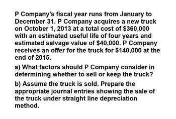 P Company's fiscal year runs from January to
December 31. P Company acquires a new truck
on October 1, 2013 at a total cost of $360,000
with an estimated useful life of four years and
estimated salvage value of $40,000. P Company
receives an offer for the truck for $140,000 at the
end of 2015.
a) What factors should P Company consider in
determining whether to sell or keep the truck?
b) Assume the truck is sold. Prepare the
appropriate journal entries showing the sale of
the truck under straight line depreciation
method.