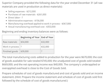 Superior Company provided the following data for the year ended December 31 (all raw
materials are used in production as direct materials):
• Selling expenses - $212,000
• Purchases of raw materials - $261,000
• Direct labor - ?
• Administrative expenses - $156,000
• Manufacturing overhead applied to work in process - $367,000
• Actual manufacturing overhead cost - $353,000
Beginning and ending inventory balances were as follows:
Beginning of Year End of Year
Raw materials
$54,000
Work in process?
Finished goods $39,000
$32,000
$32,000
?
The total manufacturing costs added to production for the year were $670,000; the cost
of goods available for sale totaled $745,000; the unadjusted cost of goods sold totaled
$669,000; and the net operating income was $40,000. The company's underapplied or
overapplied overhead is close to the Cost of Goods Sold.
Prepare schedules of cost of goods manufactured and cost of goods sold and an income
statement. (Hint: Prepare the income statement and schedule of cost of goods sold first
followed by the schedule of cost of goods manufactured.)