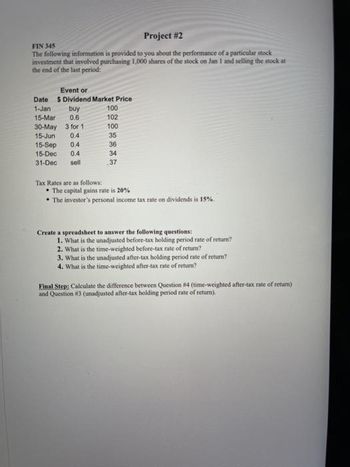 Project # 2
FIN 345
The following information is provided to you about the performance of a particular stock
investment that involved purchasing 1,000 shares of the stock on Jan 1 and selling the stock at
the end of the last period:
Event or
$ Dividend Market Price
buy
0.6
Date
1-Jan
15-Mar
30-May
15-Jun 0.4
15-Sep 0.4
15-Dec 0.4
31-Dec sell
3 for 11
Tax Rates are as follows:
100
102
100
35
36
34
37
• The capital gains rate is 20%
• The investor's personal income tax rate on dividends is 15%.
Create a spreadsheet to answer the following questions:
1. What is the unadjusted before-tax holding period rate of return?
2. What is the time-weighted before-tax rate of return?
3. What is the unadjusted after-tax holding period rate of return?
4. What is the time-weighted after-tax rate of return?
Final Step: Calculate the difference between Question #4 (time-weighted after-tax rate of return)
and Question #3 (unadjusted after-tax holding period rate of return).