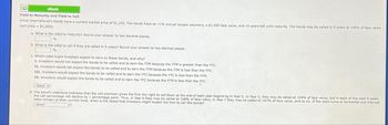 eBook
Yield to Maturity and Yield to Call
Amot International's bonds have a current market price of $1,250. The bonds have an 11% annual coupon payment, a $1,000 face value, and 10 years left until maturity. The bonds may be called in 5 years at 109% of face value
(call price - $1,090).
a. What is the yield to maturity? Round your answer to two decimal places.
%
b. What is the yield to call if they are called In 5 years? Round your answer to two decimal places.
c. Which yield might investors expect to earn on these bonds, and why?
I. Investors would not expect the bonds to be called and to earn the YTM because the YTM is greater than the YTC.
II. Investors would not expect the bonds to be called and to earn the YTM because the YTM is less than the YTC.
III. Investors would expect the bonds to be called and to earn the YTC because the YTC is less than the YTM.
IV. Investors would expect the bonds to be called and to earn the YTC because the YTM is less than the YTC.
-Select-
d. The bond's Indenture indicates that the call provision gives the firm the right to call them at the end of each year beginning in Year 5. In Year 5, they may be called at 109% of face value, but in each of the next 4 years
the call percentage will decline by 1 percentage point. Thus, In Year 6 they may be called at 108% of face value, In Year 7 they may be called at 107% of face value, and so on. If the yield curve is horizontal and interest
rates remain at their current level, when is the latest that investors might expect the firm to call the bonds?
-Select-