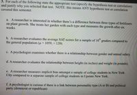 3. For each of the following state the appropriate test (specify the hypothesis test or correlation)
and justify why you selected that test. NOTE: this means ANY hypothesis test or correlation
covered this semester.
a. A researcher is interested in whether there's a difference between three types of fertilizers
on plant growth. She treats her garden with each type and measures the growth after six
weeks.
th
b. A researcher evaluates the average SAT scores for a sample of 10" graders compared to
the general population (u = 1059, = 120).
c. A psychologist examines whether there is a relationship between gender and annual salary.
d. A researcher evaluates the relationship between height (in inches) and weight (in pounds).
e. A researcher measures implicit bias amongst a sample of college students in New York
City compared to a separate sample of college students in Upstate New York.
f. A psychologist is curious if there is a link between personality type (A or B) and political
party (democrat or republican)
