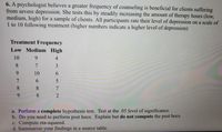 6. A psychologist believes a greater frequency of counseling is beneficial for clients suffering
from severe depression. She tests this by steadily increasing the amount of therapy hours (low,
medium, high) for a sample of clients. All participants rate their level of depression on a scale of
1 to 10 following treatment (higher numbers indicate a higher level of depression)
Treatment Frequency
Low Medium High
10
9.
4
8.
7
3
9.
10
6.
6.
8.
8.
7
9.
8.
a. Perform a complete hypothesis test. Test at the .05 level of significance.
b. Do you need to perform post hocs. Explain but do not compute the post hocs.
c. Compute eta-squared.
d. Summarize your findings in a source table.
