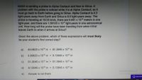 NASA is sending a probe to Alpha Centauri and then to Sirius. A
problem with the probe is noticed while it is at Alpha Centauri, so it
must go back to Earth before going to Sirius. Alpha Centauri is 4.3
light-years away from Earth and Sirius is 8.6 light-years away. The
probe is traveling at 18.03 km/s, there are 9.461 x 1015 meters in one
light-year, and there are 1.58125 x 105 light-years in one astronomical
unit. How long will the probe have been traveling from when it first
leaves Earth to when it arrives at Sirius?
Given the above problem, which of these expressions will most likely
be your student's first correct step?
a)
40.6823 x 1015 m + 81.3646 x 1015 m
b)
4.06823 x 1016 m + 8.13646 x 1016 m
c)
81.3646 x 1015 m + 81.3646 x 1015 m
d)
8.13646 x 1016 m + 8.13646 x 1016 m
Activate Windows
Go to Settings to activate Win
e)
Answer is not there
REPORT
ENG
