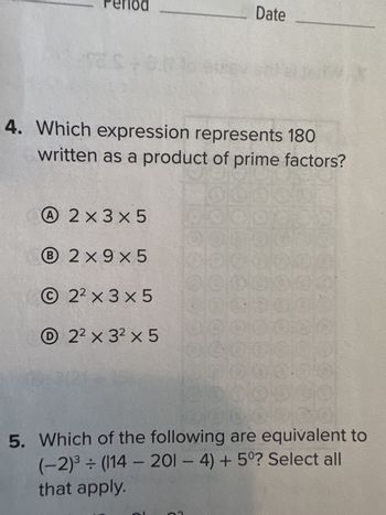 Es +0.0
4. Which expression represents 180
written as a product of prime factors?
A2×3×5
B 2x9x5
22 x 3 x 5
Date
2² x 3² x 5
5. Which of the following are equivalent to
(-2)³ ÷ (114 - 201 - 4) + 5°? Select all
that apply.