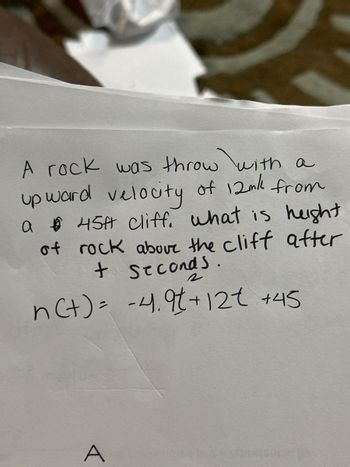 ### Physics Problem on Projectile Motion

#### Problem Statement:

A rock was thrown with an upward velocity of 12 meters per second from a cliff that is 45 meters high. What is the height of the rock above the cliff after \( t \) seconds?

The height of the rock \( n(t) \) after \( t \) seconds can be described by the equation:

\[ n(t) = -4.9t^2 + 12t + 45 \]

#### Explanation:

- The term \(-4.9t^2\) represents the acceleration due to gravity, which is approximately \(9.8 \, \text{m/s}^2\) acting in the downward direction.
- The term \(12t\) represents the initial upward velocity of the rock.
- The constant term \(45\) represents the initial height of the cliff from which the rock was thrown.

Students can use this quadratic equation to calculate the height of the rock at any given time \( t \). For instance, by substituting different values of \( t \), you can determine the rock’s height at various points in time until it reaches the ground again.