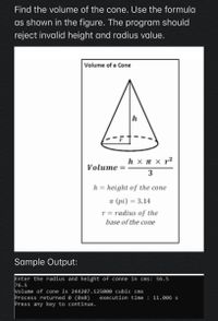 Find the volume of the cone. Use the formula
as shown in the figure. The program should
reject invalid height and radius value.
Volume of a Cone
h
h × n x r²
Volume
3
h = height of the cone
n (pi) = 3.14
r = radius of the
base of the cone
Sample Output:
Enter the radius and height of conne in cms: 56.5
76.5
Volume of cone is 244207.125000 cubic cms
Process returned 0 (0x®)
Press any key to continue.
execution time : 11.006 s
