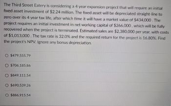 The Third Street Eatery is considering a 4 year expansion project that will require an initial
fixed asset investment of $2.24 million. The fixed asset will be depreciated straight-line to
zero over its 4 year tax life, after which time it will have a market value of $434,000. The
project requires an initial investment in net working capital of $266,000, which will be fully
recovered when the project is terminated. Estimated sales are $2,380,000 per year, with costs
of $1,013,000. The tax rate is 32.0% and the required return for the project is 16.80%. Find
the project's NPV. Ignore any bonus depreciation.
$479,555.79
O $706,185.86
O $849,111.54
O $690,539.26
O $886,915.54