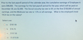 Prior to the last payroll period of the calendar year, the cumulative earnings of Employee A
were $98,000. The earnings for the last payroll period for the year, which will be paid on
December 30, are $2,500. The Social security tax rate is 6% on the first $100,000 of annual
earnings, and the Medicare tax rate is 1.5% on all earnings. What is the employer's total
FICA tax on the salary?
Select one:
Oa. $187.50
Ob. $18.75
Oc. $157.50
O d. $1,875.00