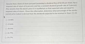 Assume that a share of stock just paid (yesterday) a dividend (Do) of $2.00 per share, has a
required rate of return of 6 percent, and has a constant dividend growth rate of 2 percent.
Also assume that the stock's price is in equilibrium so that expected rates are equal to
required rates of return. Given this information, determine what percentage of the stocks
current price (value) is derived from the dividends expected to be received in Years 11-22.
23.48%
29.84%
O 28.34%
26.79%
25.17%