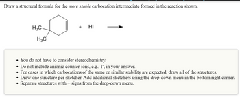 Draw a structural formula for the more stable carbocation intermediate formed in the reaction shown.
H3C
H3C
●
HI
• You do not have to consider stereochemistry.
• Do not include anionic counter-ions, e.g., I¯, in your answer.
• For cases in which carbocations of the same or similar stability are expected, draw all of the structures.
Draw one structure per sketcher. Add additional sketchers using the drop-down menu in the bottom right corner.
Separate structures with + signs from the drop-down menu.