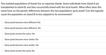 Two isolated populations of lizards live on separate islands. Some individuals from island A are
transplanted to island B, and they successfully breed with the local lizards. What effect does this
event have on the genetic differences between the two populations' gene pools? Can this logically
cause the population on island B to less adapted to its environment?
Gene pools become more different; No
Gene pools become more different; Yes
Gene pools remain the same; Yes
Gene pools become more similar; No
Gene pools become more similar; Yes
Gene pools remain the same; No