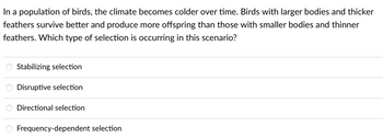 In a population of birds, the climate becomes colder over time. Birds with larger bodies and thicker
feathers survive better and produce more offspring than those with smaller bodies and thinner
feathers. Which type of selection is occurring in this scenario?
Stabilizing selection
Disruptive selection
Directional selection
Frequency-dependent selection