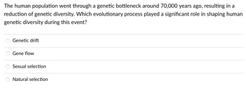 The human population went through a genetic bottleneck around 70,000 years ago, resulting in a
reduction of genetic diversity. Which evolutionary process played a significant role in shaping human
genetic diversity during this event?
Genetic drift
Gene flow
Sexual selection
Natural selection