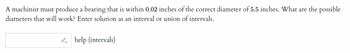 A machinist must produce a bearing that is within 0.02 inches of the correct diameter of 5.5 inches. What are the possible
diameters that will work? Enter solution as an interval or union of intervals.
help (intervals)