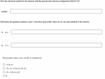 **Question:**

Give the chemical symbol for the element with the ground-state electron configuration \([Ne]3s^23p^2\).

- **Symbol:** [Text box for input]

Determine the quantum numbers \( n \) and \( \ell \) and select all possible values for \( m_\ell \) for each subshell of the element.

- \( \mathbf{3s} \)
  - \( n = \) [Text box for input]
  - \( \ell = \) [Text box for input]

The possible values of \( m_\ell \) for the \( \mathbf{3s} \) subshell are:

- [Radio button] \(-1, 0, +1\)
- [Radio button] \(-3, -2, -1, 0, +1, +2, +3\)
- [Radio button] \(-2, -1, 0, +1, +2\)
- [Radio button] \(0\)