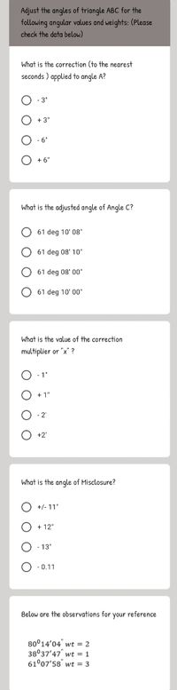 Adjust the angles of triangle ABC for the
following angular values and weights: (Please
check the data below)
What is the correction (to the nearest
seconds ) applied to angle A?
O - 3"
+ 3"
6
+ 6"
What is the adjusted angle of Angle C?
O 61 deg 10' 08'
O 61 deg 08' 10
O 61 deg 08' 00'
O 61 deg 10' 00"
What is the value of the correction
multiplier or "x" ?
-1'
2"
+2'
What is the angle of Misclosure?
+/- 11"
O + 12"
-13'
- 0.11
Below are the observations for your reference
80°14'04" wt = 2
38°37'47" wt = 1
61°07'58" wt = 3
O O
o O O
