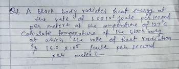 second
Of A black body radiates heat energy at
the rate of 1.0x105 joule per
per meters at the temperature of 127 °C.
Calculate temperature of the black body
the rate of heat radiation
at which
is 16.0 X 105 foule per second
per
meter 2