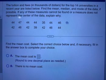 The tuition and fees (in thousands of dollars) for the top 14 universities in a
recent year are listed below. Find the mean, median, and mode of the data, if
possible. If any of these measures cannot be found or a measure does not
represent the center of the data, explain why.
44
42
47
46
44
44 35 44
46
42 39 42 46 44
Find the mean cost. Select the correct choice below and, if necessary, fill in
the answer box to complete your choice.
OA. The mean cost is
(Round to one decimal place as needed.)
OB. There is no mean cost.