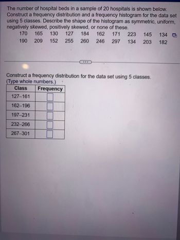 The number of hospital beds in a sample of 20 hospitals is shown below.
Construct a frequency distribution and a frequency histogram for the data set
using 5 classes. Describe the shape of the histogram as symmetric, uniform,
negatively skewed, positively skewed, or none of these.
165 130 127 184 162 171 223 145
209 152 255 260 246 297 134 203
170
190
***
Construct a frequency distribution for the data set using 5 classes.
(Type whole numbers.)
Class Frequency
127-161
162-196
197-231
232-266
267-301
134
182