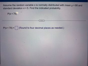 Assume the random variable x is normally distributed with mean μ = 88 and
standard deviation o= 5. Find the indicated probability.
P(x<78)
P(x<78) =
...
(Round to four decimal places as needed.)