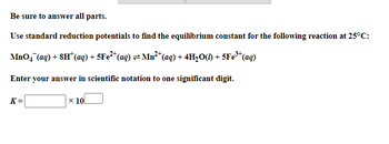 Be sure to answer all parts.
Use standard reduction potentials to find the equilibrium constant for the following reaction at 25°C:
MnO4 (aq) + 8H¹ (aq) + 5Fe²+ (aq) = Mn²+ (aq) + 4H₂O(1) + 5Fe³+(
³+ (aq)
Enter your answer in scientific notation to one significant digit.
K=
x 10