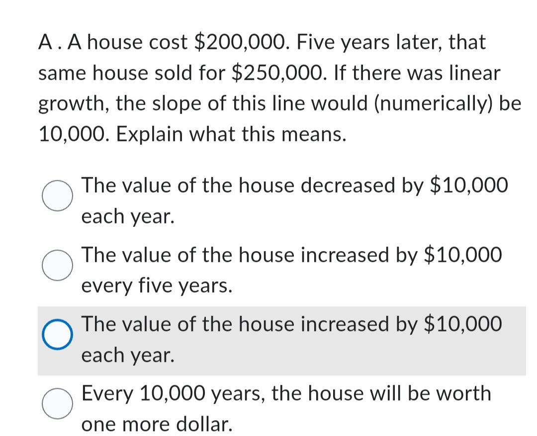 A. A house cost $200,000. Five years later, that
same house sold for $250,000. If there was linear
growth, the slope of this line would (numerically) be
10,000. Explain what this means.
The value of the house decreased by $10,000
each year.
The value of the house increased by $10,000
every five years.
O
The value of the house increased by $10,000
each year.
Every 10,000 years, the house will be worth
one more dollar.