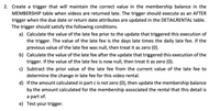 2. Create a trigger that will maintain the correct value in the membership balance in the
MEMBERSHIP table when videos are returned late. The trigger should execute as an AFTER
trigger when the due date or return date attributes are updated in the DETAILRENTAL table.
The trigger should satisfy the following conditions.
a) Calculate the value of the late fee prior to the update that triggered this execution of
the trigger. The value of the late fee is the days late times the daily late fee. If the
previous value of the late fee was null, then treat it as zero (0).
b) Calculate the value of the late fee after the update that triggered this execution of the
trigger. If the value of the late fee is now null, then treat it as zero (0).
c) Subtract the prior value of the late fee from the current value of the late fee to
determine the change in late fee for this video rental.
d) If the amount calculated in part c is not zero (0), then update the membership balance
by the amount calculated for the membership associated the rental that this detail is
a part of.
e) Test your trigger.
