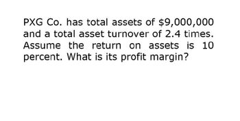 PXG Co. has total assets of $9,000,000
and a total asset turnover of 2.4 times.
Assume the return on assets is 10
percent. What is its profit margin?