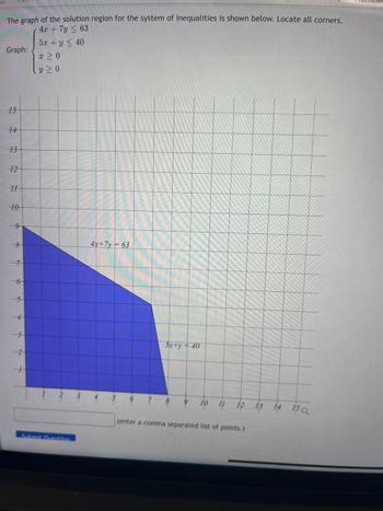 The graph of the solution region for the system of inequalities is shown below. Locate all corners.
4x + 7y ≤ 63
5x + y ≤ 40
x ≥ 0
Y ≥ 0
Graph:
15
14
13
12
H
10
8
6
5
3
2
+
Submit Question
4x+7y=63
6
5x+y = 40
10 11 12
(enter a comma separated list of points.)
13
14 15Q