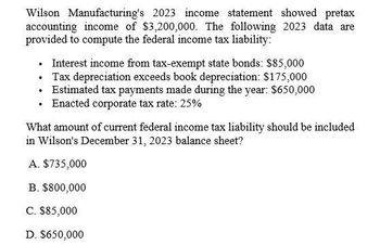 Wilson Manufacturing's 2023 income statement showed pretax
accounting income of $3,200,000. The following 2023 data are
provided to compute the federal income tax liability:
•
Interest income from tax-exempt state bonds: $85,000
⚫ Tax depreciation exceeds book depreciation: $175,000
⚫ Estimated tax payments made during the year: $650,000
⚫ Enacted corporate tax rate: 25%
What amount of current federal income tax liability should be included
in Wilson's December 31, 2023 balance sheet?
A. $735,000
B. $800,000
C. $85,000
D. $650,000