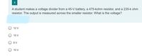 9
A student makes a voltage divider from a 45-V battery, a 475-kohm resistor, and a 235-k ohm
resistor. The output is measured across the smaller resistor. What is the voltage?
O 12 V
15 V
8 V
10 V
