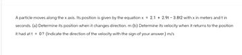 A particle moves along the x axis. Its position is given by the equation x = 2.1 + 2.9t - 3.8t2 with x in meters and t in
seconds. (a) Determine its position when it changes direction. m (b) Determine its velocity when it returns to the position
it had at t= 0? (Indicate the direction of the velocity with the sign of your answer.) m/s