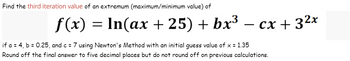 Find the third iteration value of an extremum (maximum/minimum value) of
f(x) = ln(ax +25) + bx³
cx + 3²x
if a = 4, b = 0.25, and c = 7 using Newton's Method with an initial guess value of x = 1.35
Round off the final answer to five decimal places but do not round off on previous calculations.