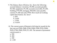 9. The balance sheet of Kurtze, Inc. shows the following
account balances: inventory, P2,900, accounts payable,
P2,700, equipment, P5,100, accounts receivable, P1,200,
building, P79,500, mortgage, P68,600, notes payable,
current, P1,500 and cash, P950. How much net working
capital does Kurtze, Inc. have?
а. 850
b. 5,050
с. 5,950
d. 16,850
10. The current assets of Domino's Gift shop by month for the
last year are P500, Р400, Р300, Р400, P500, P550, Р600,
P650, P700, P800, P950, P1,100. The amount of permanent
current assets is
а. 500
b. 400
с. 300
d. 1,100
