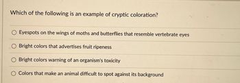 Which of the following is an example of cryptic coloration?
Eyespots on the wings of moths and butterflies that resemble vertebrate eyes
Bright colors that advertises fruit ripeness
Bright colors warning of an organism's toxicity
Colors that make an animal difficult to spot against its background