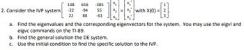 148
616 -385
2. Consider the IVP system
-22
-94
55
X2
with X(0) = 2
22 88 -61
a. Find the eigenvalues and the corresponding eigenvectors for the system. You may use the eigvl and
eigvc commands on the TI-89.
b. Find the general solution the DE system.
c. Use the initial condition to find the specific solution to the IVP.